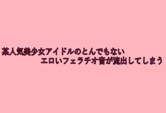 某人気美少女アイドルのとんでもないエロいフェラチオ音が流出してしまう【無料エロ漫画】d_641804…実質無料