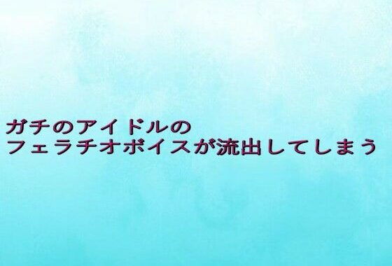 ガチのアイドルのフェラチオボイスが流出してしまう【無料エロ漫画】d_642356…初回クーポンあり